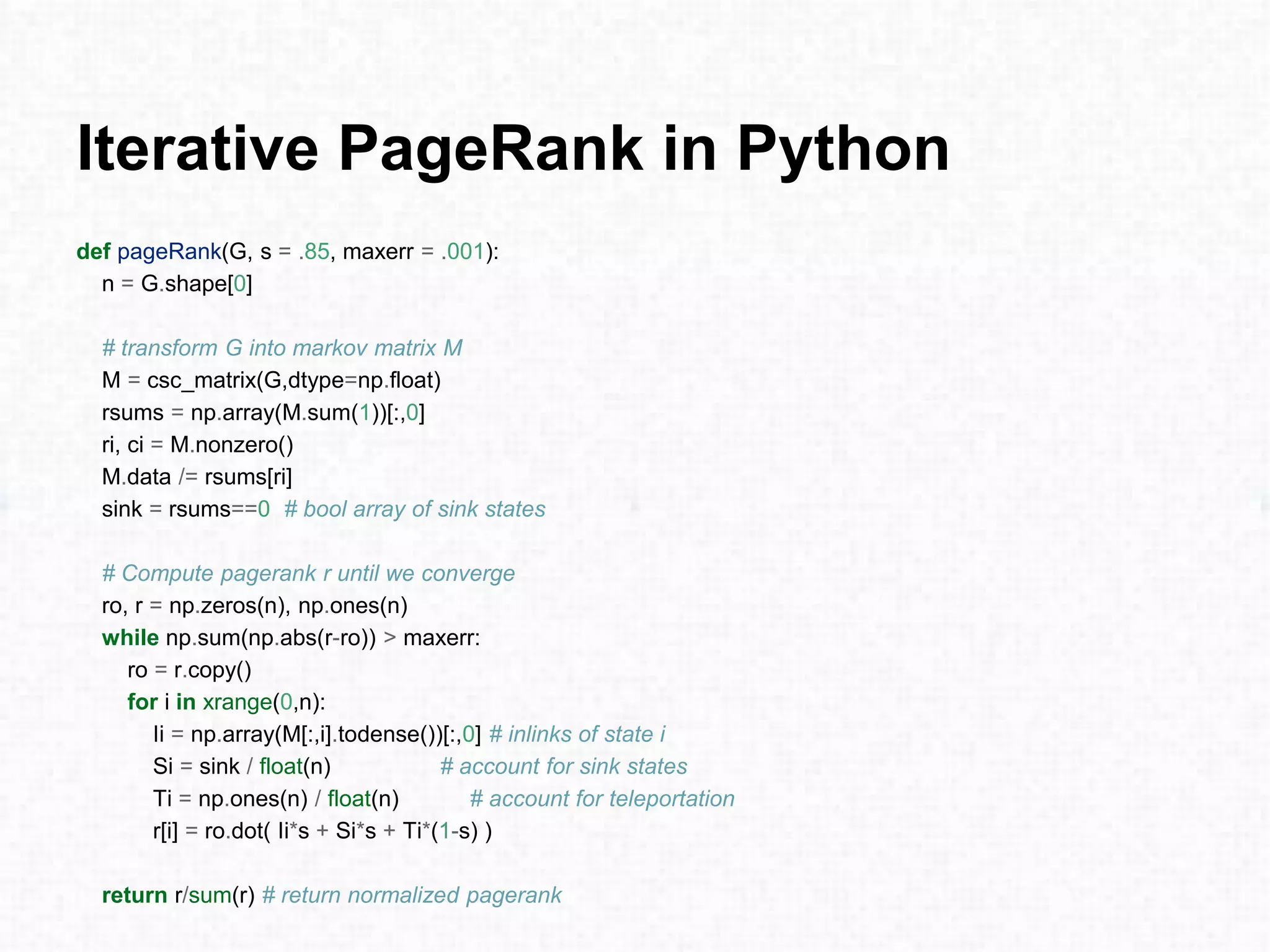 Iterative PageRank in Python
def pageRank(G, s = .85, maxerr = .001):
n = G.shape[0]
# transform G into markov matrix M
M = csc_matrix(G,dtype=np.float)
rsums = np.array(M.sum(1))[:,0]
ri, ci = M.nonzero()
M.data /= rsums[ri]
sink = rsums==0 # bool array of sink states
# Compute pagerank r until we converge
ro, r = np.zeros(n), np.ones(n)
while np.sum(np.abs(r-ro)) > maxerr:
ro = r.copy()
for i in xrange(0,n):
Ii = np.array(M[:,i].todense())[:,0] # inlinks of state i
Si = sink / float(n) # account for sink states
Ti = np.ones(n) / float(n) # account for teleportation
r[i] = ro.dot( Ii*s + Si*s + Ti*(1-s) )
return r/sum(r) # return normalized pagerank
 