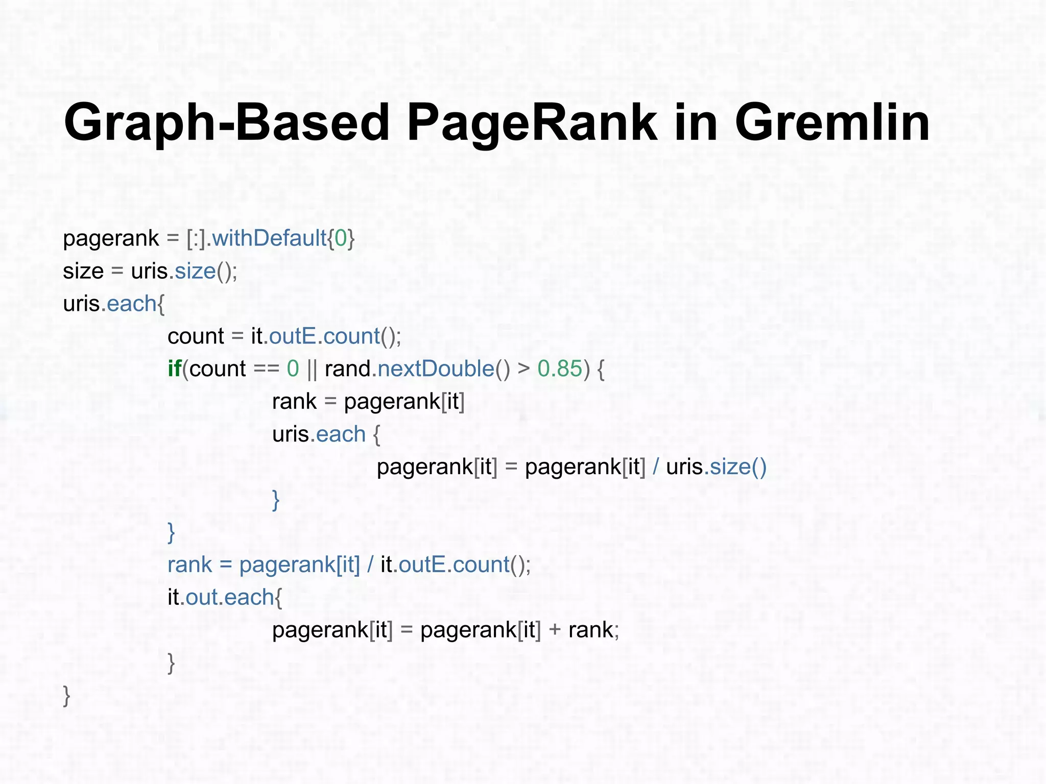 Graph-Based PageRank in Gremlin
pagerank = [:].withDefault{0}
size = uris.size();
uris.each{
count = it.outE.count();
if(count == 0 || rand.nextDouble() > 0.85) {
rank = pagerank[it]
uris.each {
pagerank[it] = pagerank[it] / uris.size()
}
}
rank = pagerank[it] / it.outE.count();
it.out.each{
pagerank[it] = pagerank[it] + rank;
}
}
 