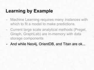 Learning by Example
- Machine Learning requires many instances with
which to fit a model to make predictions.
- Current large scale analytical methods (Pregel,
Giraph, GraphLab) are in-memory with data
storage components
- And while Neo4j, OrientDB, and Titan are ok...
 
