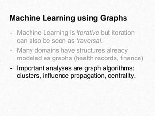 Machine Learning using Graphs
- Machine Learning is iterative but iteration
can also be seen as traversal.
- Many domains have structures already
modeled as graphs (health records, finance)
- Important analyses are graph algorithms:
clusters, influence propagation, centrality.
 