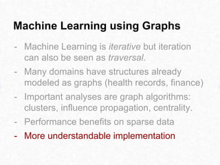 Machine Learning using Graphs
- Machine Learning is iterative but iteration
can also be seen as traversal.
- Many domains have structures already
modeled as graphs (health records, finance)
- Important analyses are graph algorithms:
clusters, influence propagation, centrality.
- Performance benefits on sparse data
- More understandable implementation
 