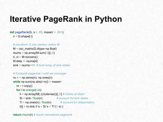 Iterative PageRank in Python
def pageRank(G, s = .85, maxerr = .001):
n = G.shape[0]
# transform G into markov matrix M
M = csc_matrix(G,dtype=np.float)
rsums = np.array(M.sum(1))[:,0]
ri, ci = M.nonzero()
M.data /= rsums[ri]
sink = rsums==0 # bool array of sink states
# Compute pagerank r until we converge
ro, r = np.zeros(n), np.ones(n)
while np.sum(np.abs(r-ro)) > maxerr:
ro = r.copy()
for i in xrange(0,n):
Ii = np.array(M[:,i].todense())[:,0] # inlinks of state i
Si = sink / float(n) # account for sink states
Ti = np.ones(n) / float(n) # account for teleportation
r[i] = ro.dot( Ii*s + Si*s + Ti*(1-s) )
return r/sum(r) # return normalized pagerank
 