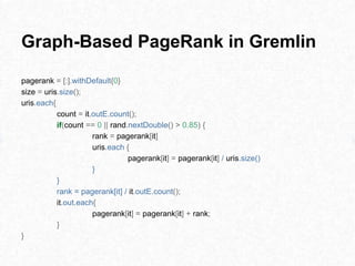 Graph-Based PageRank in Gremlin
pagerank = [:].withDefault{0}
size = uris.size();
uris.each{
count = it.outE.count();
if(count == 0 || rand.nextDouble() > 0.85) {
rank = pagerank[it]
uris.each {
pagerank[it] = pagerank[it] / uris.size()
}
}
rank = pagerank[it] / it.outE.count();
it.out.each{
pagerank[it] = pagerank[it] + rank;
}
}
 