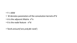 • Y = AXW
• W denotes parameters of the convolution kernels d*d
• A is the adjacent Matrix n*n
• X is the node feature n*d
• Torch.enisum(‘xnn,xnd,dd->xnd’)