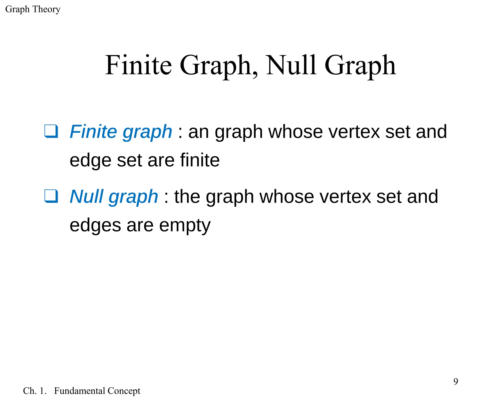 Graph Theory
Ch. 1. Fundamental Concept
9
Finite Graph, Null Graph
❑ Finite graph : an graph whose vertex set and
edge set are finite
❑ Null graph : the graph whose vertex set and
edges are empty
 