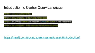 Introduction to Cypher Query Language
MATCH (m:Movie) RETURN m
MATCH (m:Movie) RETURN m.title, m.released
MATCH (m:Movie) WHERE m.released >2000 RETURN m.title, m.released
MATCH (m:Movie) RETURN count(m) AS NumberOfMovies
https://neo4j.com/docs/cypher-manual/current/introduction/
 
