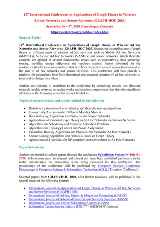 12th
International Conference on Applications of Graph Theory in Wireless
Ad hoc Networks and Sensor Networks (GRAPH-HOC 2020)
September 26 ~ 27, 2020, Copenhagen, Denmark
https://cseit2020.org/graphhoc/index.html
Scope & Topics
12th
International Conference on Applications of Graph Theory in Wireless Ad hoc
Networks and Sensor Networks (GRAPH-HOC 2020) focuses on the applications of graph
theory in different areas of wireless ad hoc networks such as Mobile Ad hoc Networks
(MANETs), Vehicular Ad hoc Networks (VANETs) and sensor networks. Graph theoretic
concepts are applied in several fundamental issues such as connectivity, data gathering,
routing, mobility, energy efficiency and topology control. Papers submitted for the
conference should focus on a problem that is of both theoretical as well as practical interest in
the area of ad hoc networks and sensor networks. This conference will thus provide a
platform for researchers from both theoretical and practical domains of ad hoc networks to
meet and exchange their ideas.
Authors are solicited to contribute to the conference by submitting articles that illustrate
research results, projects, surveying works and industrial experiences that describe significant
advances in the following areas, but are not limited to.
Topics of interest include, but are not limited to, the following
 Distributed extensions of centralized graph theoretic routing algorithms
 Connectivity Analysis under Different Mobility Models
 Data Gathering Algorithms and Protocols for Sensor Networks
 Applications of Random Graph Theory in Ad Hoc Networks and Sensor Networks
 Algorithms for Scheduling and Resource Allocation Problems
 Algorithms for Topology Control and Power Assignment
 Evacuation Routing Algorithms and Protocols for Vehicular Ad Hoc Networks
 Secure Routing Algorithms and Protocols Based on Graph Theory
 Approximation Heuristics for NP-complete problems related to Ad Hoc Networks
Paper Submission
Authors are invited to submit papers through the conference Submission System by July 04,
2020. Submissions must be original and should not have been published previously or be
under consideration for publication while being evaluated for this conference. The
proceedings of the conference will be published by Computer Science Conference
Proceedings in Computer Science & Information Technology (CS & IT) series (Confirmed).
Selected papers from GRAPH-HOC 2020, after further revisions, will be published in the
special issues of the following journals
 International Journal on Applications of Graph Theory in Wireless Ad hoc Networks
and Sensor Networks (GRAPH-HOC)
 International Journal of Ad hoc, Sensor & Ubiquitous Computing (IJASUC)
 International Journal of Advanced Smart Sensor Network Systems (IJASSN)
 International Journal on AdHoc Networking Systems (IJANS)
 Information Technology in Industry (ITII)New
- ESCI(WOS) Indexed
 