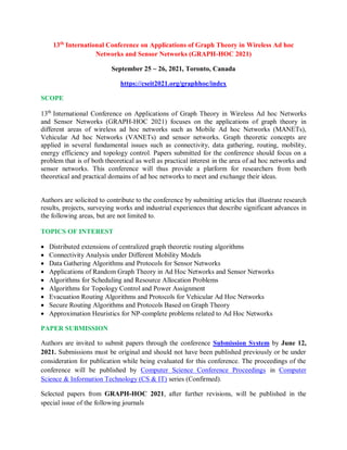 13th
International Conference on Applications of Graph Theory in Wireless Ad hoc
Networks and Sensor Networks (GRAPH-HOC 2021)
September 25 ~ 26, 2021, Toronto, Canada
https://cseit2021.org/graphhoc/index
SCOPE
13th
International Conference on Applications of Graph Theory in Wireless Ad hoc Networks
and Sensor Networks (GRAPH-HOC 2021) focuses on the applications of graph theory in
different areas of wireless ad hoc networks such as Mobile Ad hoc Networks (MANETs),
Vehicular Ad hoc Networks (VANETs) and sensor networks. Graph theoretic concepts are
applied in several fundamental issues such as connectivity, data gathering, routing, mobility,
energy efficiency and topology control. Papers submitted for the conference should focus on a
problem that is of both theoretical as well as practical interest in the area of ad hoc networks and
sensor networks. This conference will thus provide a platform for researchers from both
theoretical and practical domains of ad hoc networks to meet and exchange their ideas.
Authors are solicited to contribute to the conference by submitting articles that illustrate research
results, projects, surveying works and industrial experiences that describe significant advances in
the following areas, but are not limited to.
TOPICS OF INTEREST
 Distributed extensions of centralized graph theoretic routing algorithms
 Connectivity Analysis under Different Mobility Models
 Data Gathering Algorithms and Protocols for Sensor Networks
 Applications of Random Graph Theory in Ad Hoc Networks and Sensor Networks
 Algorithms for Scheduling and Resource Allocation Problems
 Algorithms for Topology Control and Power Assignment
 Evacuation Routing Algorithms and Protocols for Vehicular Ad Hoc Networks
 Secure Routing Algorithms and Protocols Based on Graph Theory
 Approximation Heuristics for NP-complete problems related to Ad Hoc Networks
PAPER SUBMISSION
Authors are invited to submit papers through the conference Submission System by June 12,
2021. Submissions must be original and should not have been published previously or be under
consideration for publication while being evaluated for this conference. The proceedings of the
conference will be published by Computer Science Conference Proceedings in Computer
Science & Information Technology (CS & IT) series (Confirmed).
Selected papers from GRAPH-HOC 2021, after further revisions, will be published in the
special issue of the following journals
 