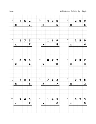 Name:                                        Multiplication: 3-Digits by 1-Digit



  a.
            7   6   2   b.
                                 4   3   8            c.
                                                                2     0     9
        x           3        x           5                 x                6




  d.                    e.                            f.
            5   7   5            1   1   9                      2     5     0
        x           7        x           8                 x                4




  g.
            3   9   6   h.
                                 8   7   7            i.
                                                                7     3     7
        x           2        x           8                 x                3




                        k.                            l.
   j.       4   8   6            7   3   2                      9     4     8
        x           1        x           7                 x                2




  m.
            7   6   0   n.
                                 1   4   5            o.
                                                                3     7     3
        x           7        x           6                 x                9
 