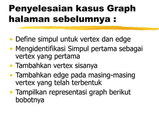 Penyelesaian kasus Graph
halaman sebelumnya :
• Define simpul untuk vertex dan edge
• Mengidentifikasi Simpul pertama sebagai
vertex yang pertama
• Tambahkan vertex sisanya
• Tambahkan edge pada masing-masing
vertex yang telah terbentuk
• Tampilkan representasi graph berikut
bobotnya
 
