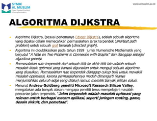 ALGORITMA DIJKSTRA
• Algoritme Dijkstra, (sesuai penemunya Edsger Dijkstra), adalah sebuah algoritma
yang dipakai dalam memecahkan permasalahan jarak terpendek (shortest path
problem) untuk sebuah graf berarah (directed graph).
• Algoritma ini dioublikasikan pada tahun 1959 jurnal Numerische Mathematik yang
berjudul “A Note on Two Problems in Connexion with Graphs” dan dianggap sebagai
algoritma greedy.
• Permasalahan rute terpendek dari sebuah titik ke akhir titik lain adalah sebuah
masalah klasik optimasi yang banyak digunakan untuk menguji sebuah algoritma
yang diusulkan. Permasalahan rute terpendek dianggap cukup baik untuk mewakili
masalah optimisasi, karena permasalahannya mudah dimengerti (hanya
menjumlahkan seluruh edge yang dilalui) namun memiliki banyak pilihan solusi.
• Menurut Andrew Goldberg peneliti Microsoft Research Silicon Valley,
mengatakan ada banyak alasan mengapa peneliti terus mempelajari masalah
pencarian jalan terpendek. “Jalan terpendek adalah masalah optimasi yang
relevan untuk berbagai macam aplikasi, seperti jaringan routing, game,
desain sirkuit, dan pemetaan”.
 