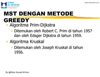 MST DENGAN METODE
GREEDY
• Algoritma Prim-Dijkstra
• Ditemukan oleh Robert C. Prim di tahun 1957
dan oleh Edsger Dijkstra di tahun 1959.
• Algoritma Kruskal
• Ditemukan oleh Joseph Kruskal di tahun
1956.
By @Dikky Suryadi M.Kom
 