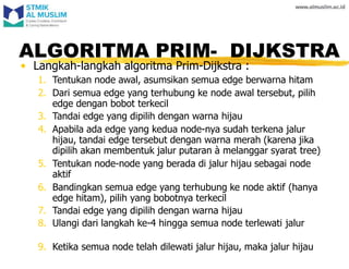 • Langkah-langkah algoritma Prim-Dijkstra :
1. Tentukan node awal, asumsikan semua edge berwarna hitam
2. Dari semua edge yang terhubung ke node awal tersebut, pilih
edge dengan bobot terkecil
3. Tandai edge yang dipilih dengan warna hijau
4. Apabila ada edge yang kedua node-nya sudah terkena jalur
hijau, tandai edge tersebut dengan warna merah (karena jika
dipilih akan membentuk jalur putaran à melanggar syarat tree)
5. Tentukan node-node yang berada di jalur hijau sebagai node
aktif
6. Bandingkan semua edge yang terhubung ke node aktif (hanya
edge hitam), pilih yang bobotnya terkecil
7. Tandai edge yang dipilih dengan warna hijau
8. Ulangi dari langkah ke-4 hingga semua node terlewati jalur
9. Ketika semua node telah dilewati jalur hijau, maka jalur hijau
ALGORITMA PRIM- DIJKSTRA
 