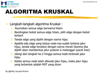 • Langkah-langkah algoritma Kruskal :
1. Asumsikan semua edge berwarna hitam
2. Bandingkan bobot semua edge hitam, pilih edge dengan bobot
terkecil
3. Tandai edge yang dipilih dengan warna hijau
4. Apabila ada edge yang kedua node-nya sudah terkena jalur
hijau, tandai edge tersebut dengan warna merah (karena jika
dipilih akan membentuk jalur putaran à melanggar syarat tree)
5. Ulangi dari langkah ke-2 hingga semua node terlewati jalur
hijau
6. Ketika semua node telah dilewati jalur hijau, maka jalur hijau
yang terbentuk adalah MST yang dicari
ALGORITMA KRUSKAL
By @Dikky Suryadi M.Kom
 