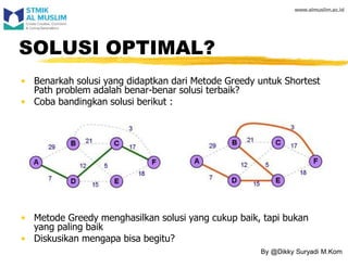• Metode Greedy menghasilkan solusi yang cukup baik, tapi bukan
yang paling baik
• Diskusikan mengapa bisa begitu?
SOLUSI OPTIMAL?
• Benarkah solusi yang didaptkan dari Metode Greedy untuk Shortest
Path problem adalah benar-benar solusi terbaik?
• Coba bandingkan solusi berikut :
By @Dikky Suryadi M.Kom
 