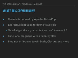 THE GREMLIN GRAPH TRAVERSAL LANGUAGE
WHAT’S THIS GREMLIN NOW?
▸ Gremlin is deﬁned by Apache TinkerPop
▸ Expressive language to deﬁne traversals
▸ Yo, what good is a graph db if we can’t traverse it?
▸ Functional language with a ﬂuent syntax
▸ Bindings in Groovy, Java8, Scala, Closure, and more
 