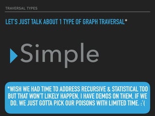 TRAVERSAL TYPES
LET’S JUST TALK ABOUT 1 TYPE OF GRAPH TRAVERSAL*
▸Simple
*WISH WE HAD TIME TO ADDRESS RECURSIVE & STATISTICAL TOO
BUT THAT WON’T LIKELY HAPPEN, I HAVE DEMOS ON THEM, IF WE
DO. WE JUST GOTTA PICK OUR POISONS WITH LIMITED TIME. :’(
 