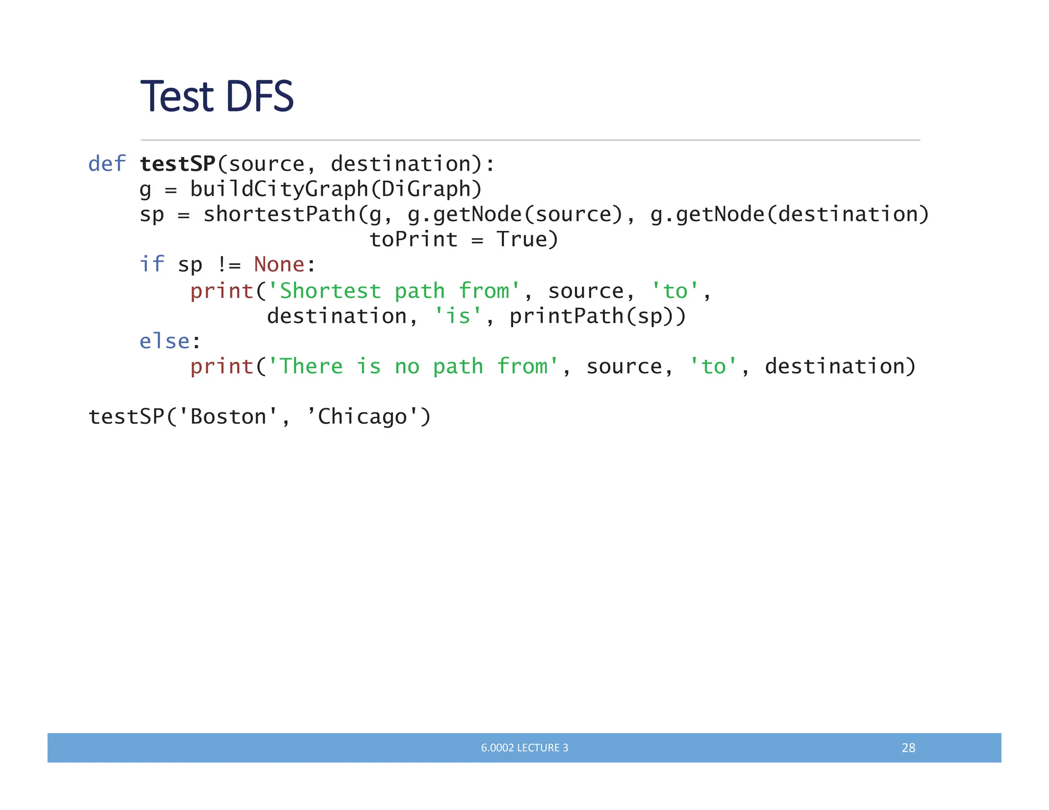'
def testSP(source, destination):
g = buildCityGraph(DiGraph)
sp = shortestPath(g, g.getNode(source), g.getNode(destination)
toPrint = True)
if sp != None:
print('Shortest path from', source, 'to',
destination, 'is', printPath(sp))
else:
print('There is no path from', source, 'to', destination)
testSP('Boston', ’Chicago')
QKKKM N MS
 