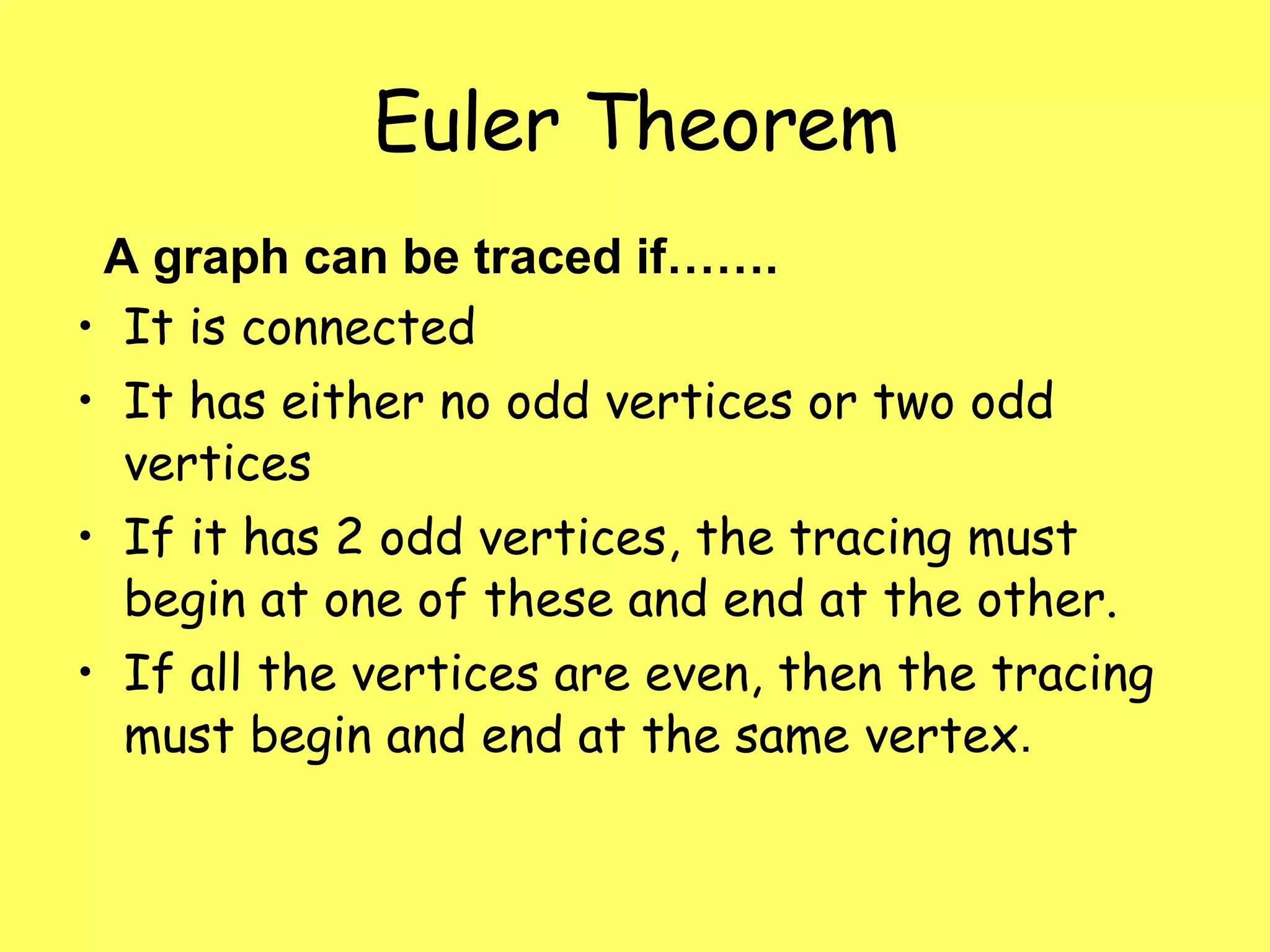 Euler Theorem A graph can be traced if……. It is connected It has either no odd vertices or two odd vertices If it has 2 odd vertices, the tracing must begin at one of these and end at the other.  If all the vertices are even, then the tracing must begin and end at the same vertex .  