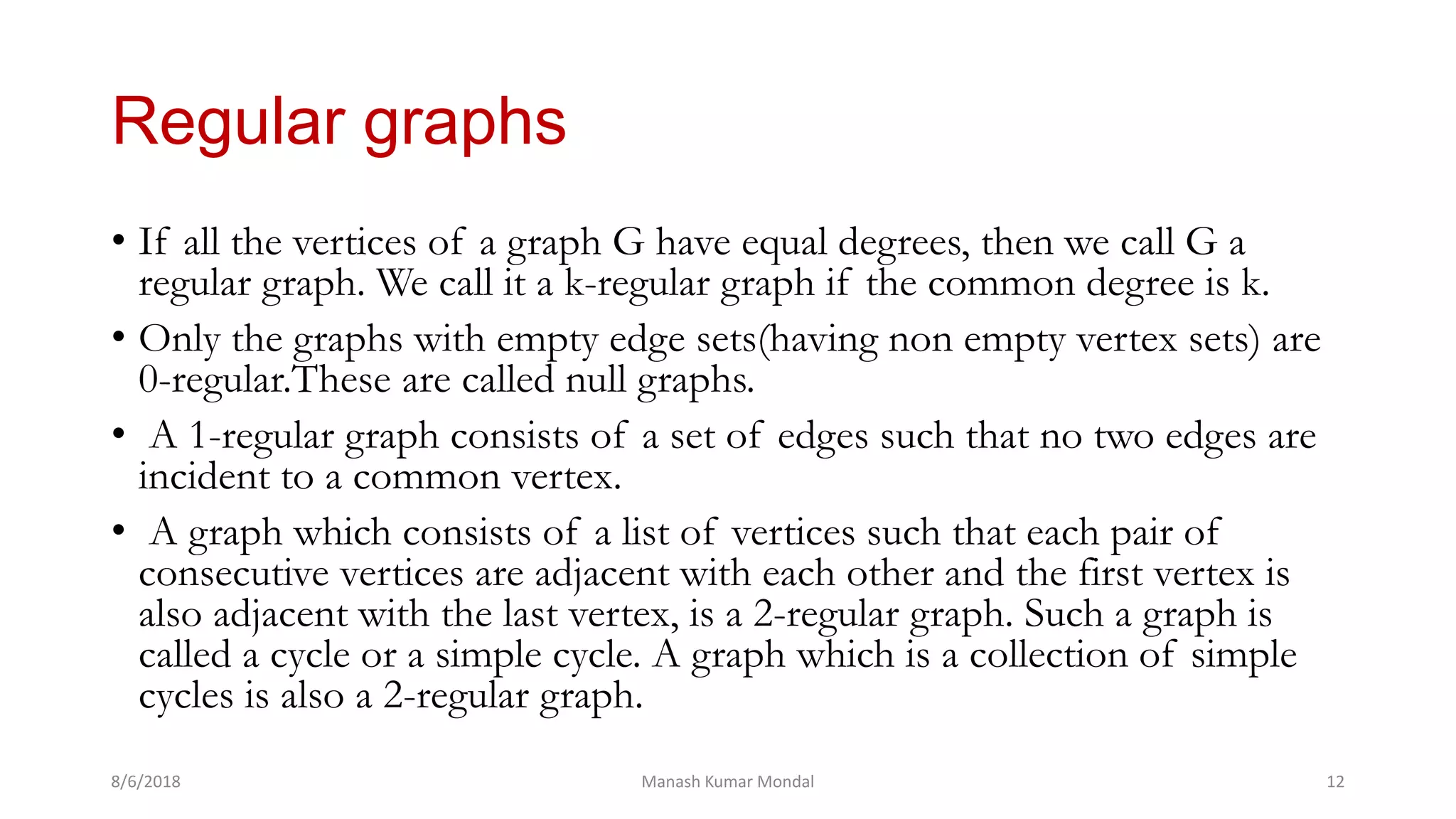 Regular graphs
• If all the vertices of a graph G have equal degrees, then we call G a
regular graph. We call it a k-regular graph if the common degree is k.
• Only the graphs with empty edge sets(having non empty vertex sets) are
0-regular.These are called null graphs.
• A 1-regular graph consists of a set of edges such that no two edges are
incident to a common vertex.
• A graph which consists of a list of vertices such that each pair of
consecutive vertices are adjacent with each other and the first vertex is
also adjacent with the last vertex, is a 2-regular graph. Such a graph is
called a cycle or a simple cycle. A graph which is a collection of simple
cycles is also a 2-regular graph.
8/6/2018 Manash Kumar Mondal 12
 