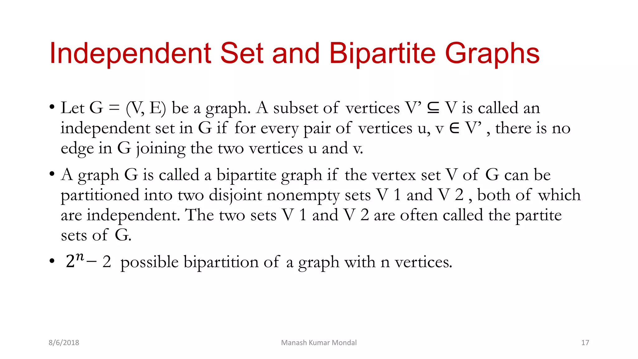 Independent Set and Bipartite Graphs
• Let G = (V, E) be a graph. A subset of vertices V’ ⊆ V is called an
independent set in G if for every pair of vertices u, v ∈ V’ , there is no
edge in G joining the two vertices u and v.
• A graph G is called a bipartite graph if the vertex set V of G can be
partitioned into two disjoint nonempty sets V 1 and V 2 , both of which
are independent. The two sets V 1 and V 2 are often called the partite
sets of G.
• 2 𝑛
− 2 possible bipartition of a graph with n vertices.
8/6/2018 Manash Kumar Mondal 17
 