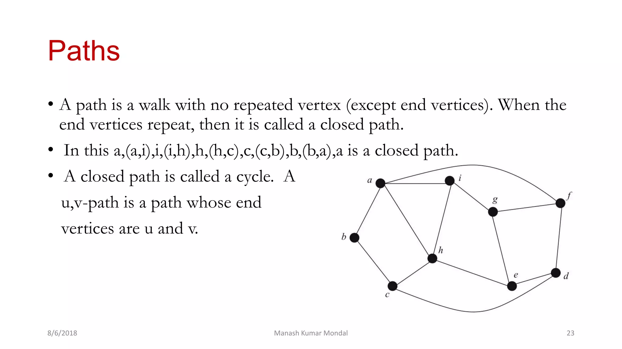 Paths
• A path is a walk with no repeated vertex (except end vertices). When the
end vertices repeat, then it is called a closed path.
• In this a,(a,i),i,(i,h),h,(h,c),c,(c,b),b,(b,a),a is a closed path.
• A closed path is called a cycle. A
u,v-path is a path whose end
vertices are u and v.
8/6/2018 Manash Kumar Mondal 23
 
