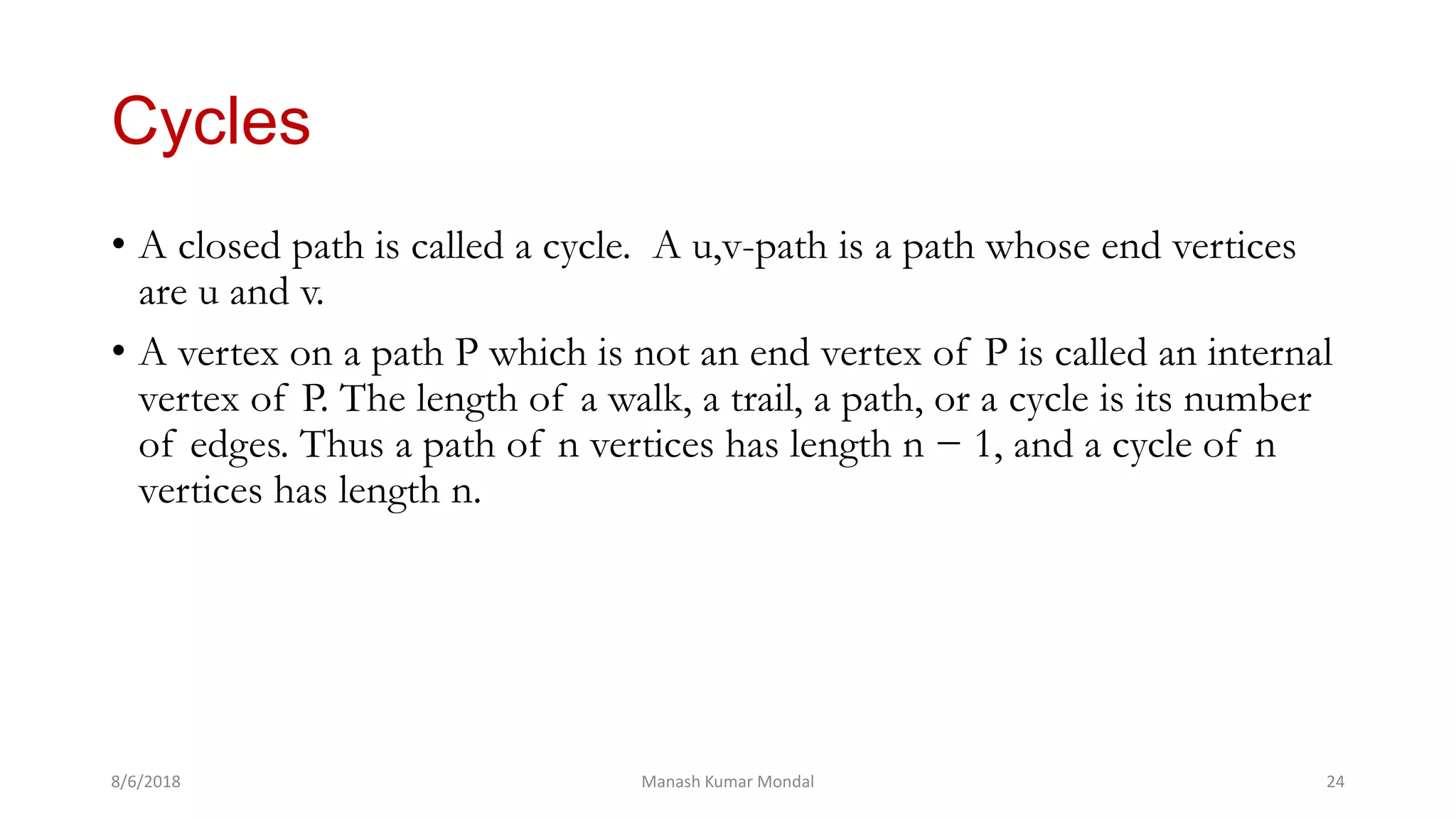 Cycles
• A closed path is called a cycle. A u,v-path is a path whose end vertices
are u and v.
• A vertex on a path P which is not an end vertex of P is called an internal
vertex of P. The length of a walk, a trail, a path, or a cycle is its number
of edges. Thus a path of n vertices has length n − 1, and a cycle of n
vertices has length n.
8/6/2018 Manash Kumar Mondal 24
 