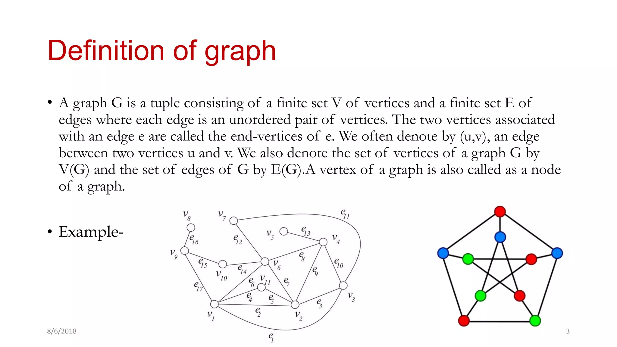 • A graph G is a tuple consisting of a finite set V of vertices and a finite set E of
edges where each edge is an unordered pair of vertices. The two vertices associated
with an edge e are called the end-vertices of e. We often denote by (u,v), an edge
between two vertices u and v. We also denote the set of vertices of a graph G by
V(G) and the set of edges of G by E(G).A vertex of a graph is also called as a node
of a graph.
• Example-
8/6/2018 Manash Kumar Mondal 3
Definition of graph
 