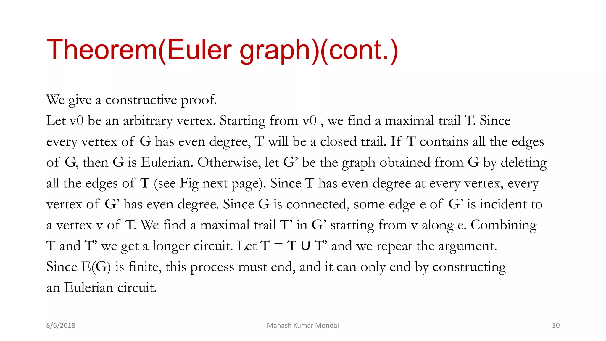 Theorem(Euler graph)(cont.)
We give a constructive proof.
Let v0 be an arbitrary vertex. Starting from v0 , we find a maximal trail T. Since
every vertex of G has even degree, T will be a closed trail. If T contains all the edges
of G, then G is Eulerian. Otherwise, let G’ be the graph obtained from G by deleting
all the edges of T (see Fig next page). Since T has even degree at every vertex, every
vertex of G’ has even degree. Since G is connected, some edge e of G’ is incident to
a vertex v of T. We find a maximal trail T’ in G’ starting from v along e. Combining
T and T’ we get a longer circuit. Let T = T ∪ T’ and we repeat the argument.
Since E(G) is finite, this process must end, and it can only end by constructing
an Eulerian circuit.
8/6/2018 Manash Kumar Mondal 30
 