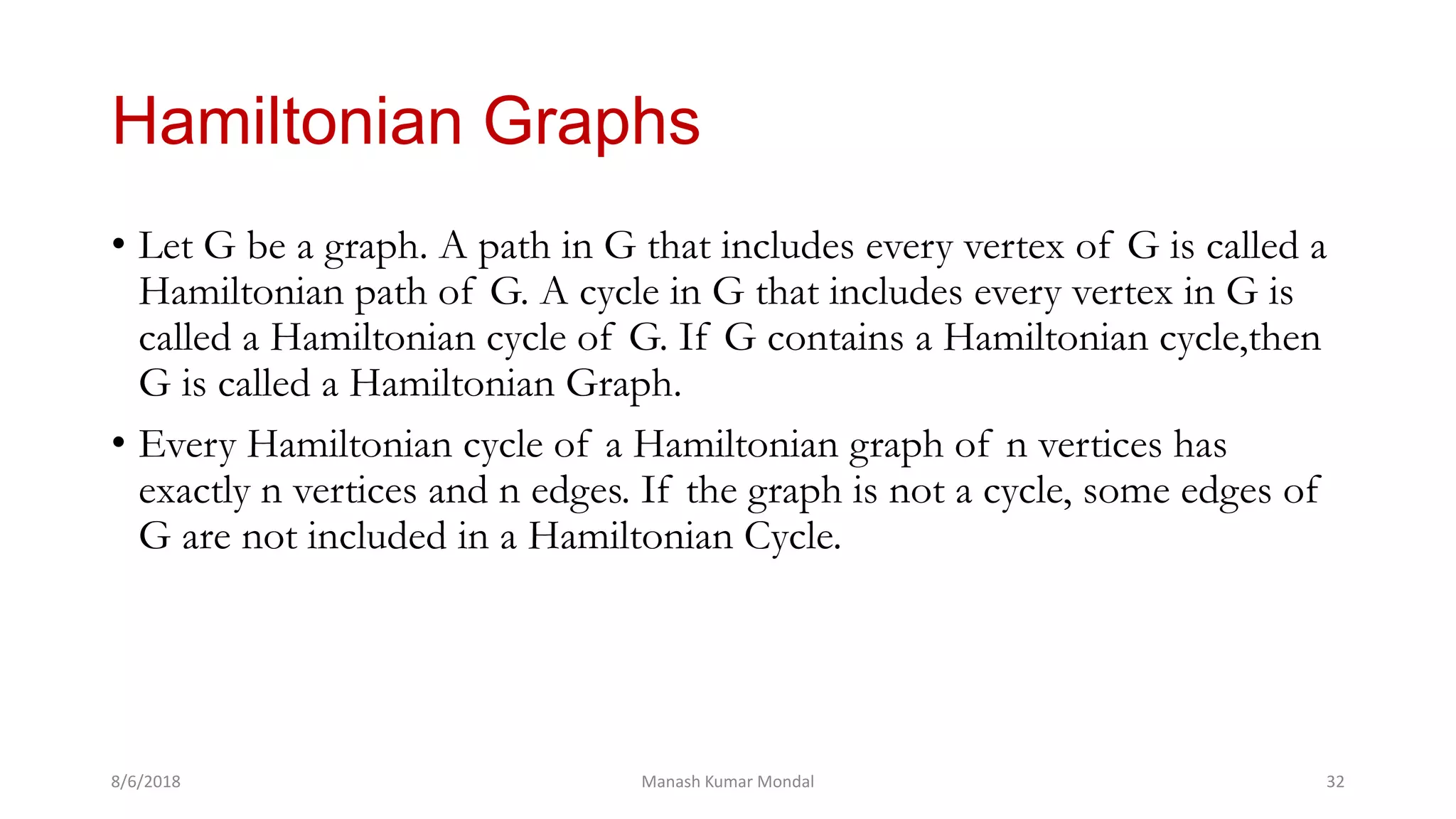 Hamiltonian Graphs
• Let G be a graph. A path in G that includes every vertex of G is called a
Hamiltonian path of G. A cycle in G that includes every vertex in G is
called a Hamiltonian cycle of G. If G contains a Hamiltonian cycle,then
G is called a Hamiltonian Graph.
• Every Hamiltonian cycle of a Hamiltonian graph of n vertices has
exactly n vertices and n edges. If the graph is not a cycle, some edges of
G are not included in a Hamiltonian Cycle.
8/6/2018 Manash Kumar Mondal 32
 