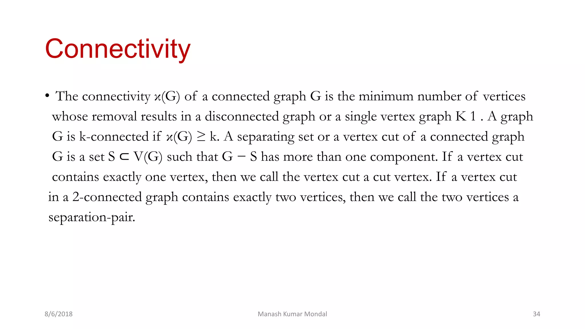 Connectivity
• The connectivity κ(G) of a connected graph G is the minimum number of vertices
whose removal results in a disconnected graph or a single vertex graph K 1 . A graph
G is k-connected if κ(G) ≥ k. A separating set or a vertex cut of a connected graph
G is a set S ⊂ V(G) such that G − S has more than one component. If a vertex cut
contains exactly one vertex, then we call the vertex cut a cut vertex. If a vertex cut
in a 2-connected graph contains exactly two vertices, then we call the two vertices a
separation-pair.
8/6/2018 Manash Kumar Mondal 34
 