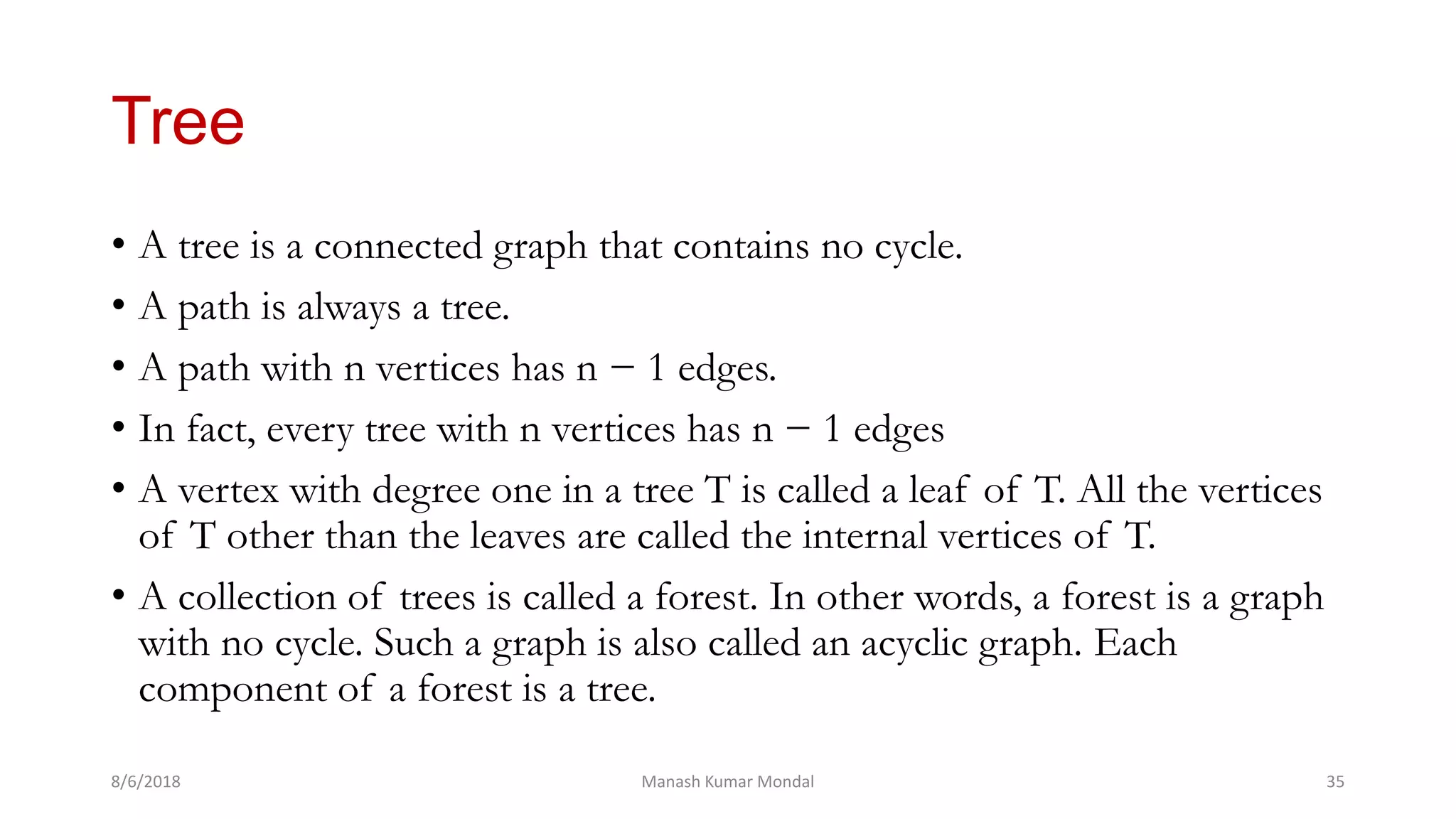Tree
• A tree is a connected graph that contains no cycle.
• A path is always a tree.
• A path with n vertices has n − 1 edges.
• In fact, every tree with n vertices has n − 1 edges
• A vertex with degree one in a tree T is called a leaf of T. All the vertices
of T other than the leaves are called the internal vertices of T.
• A collection of trees is called a forest. In other words, a forest is a graph
with no cycle. Such a graph is also called an acyclic graph. Each
component of a forest is a tree.
8/6/2018 Manash Kumar Mondal 35
 