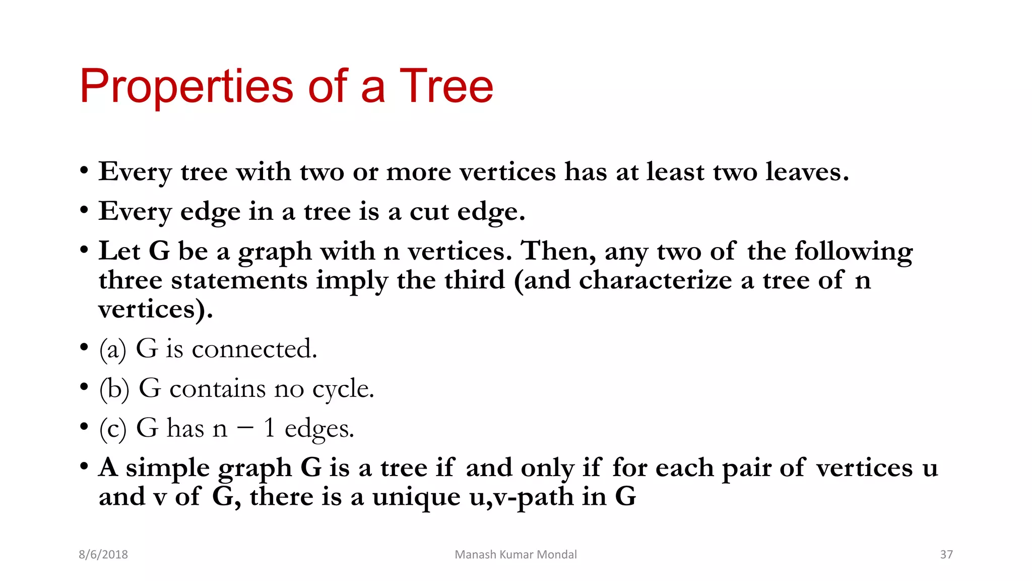 Properties of a Tree
• Every tree with two or more vertices has at least two leaves.
• Every edge in a tree is a cut edge.
• Let G be a graph with n vertices. Then, any two of the following
three statements imply the third (and characterize a tree of n
vertices).
• (a) G is connected.
• (b) G contains no cycle.
• (c) G has n − 1 edges.
• A simple graph G is a tree if and only if for each pair of vertices u
and v of G, there is a unique u,v-path in G
8/6/2018 Manash Kumar Mondal 37
 