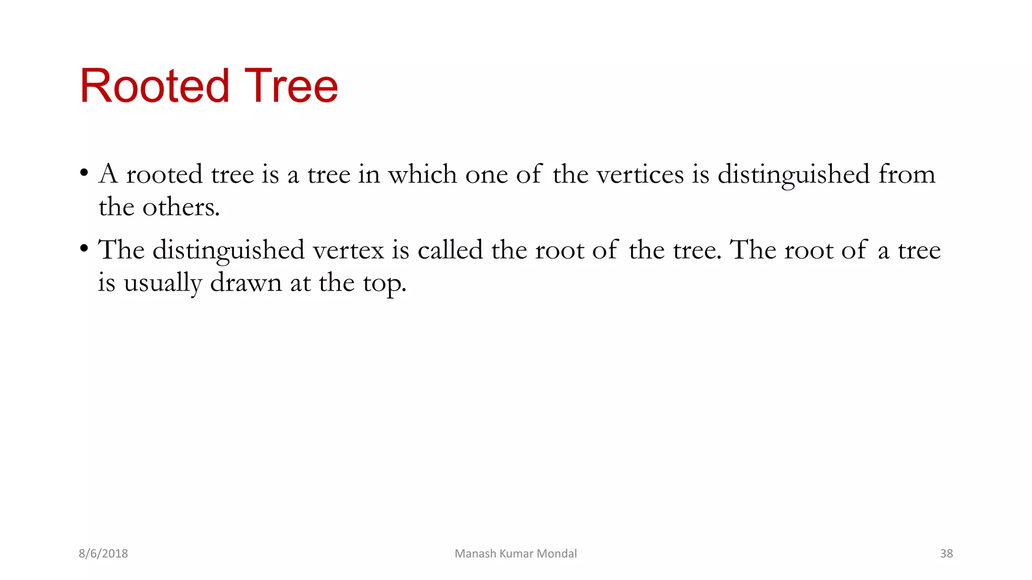 Rooted Tree
• A rooted tree is a tree in which one of the vertices is distinguished from
the others.
• The distinguished vertex is called the root of the tree. The root of a tree
is usually drawn at the top.
8/6/2018 Manash Kumar Mondal 38
 