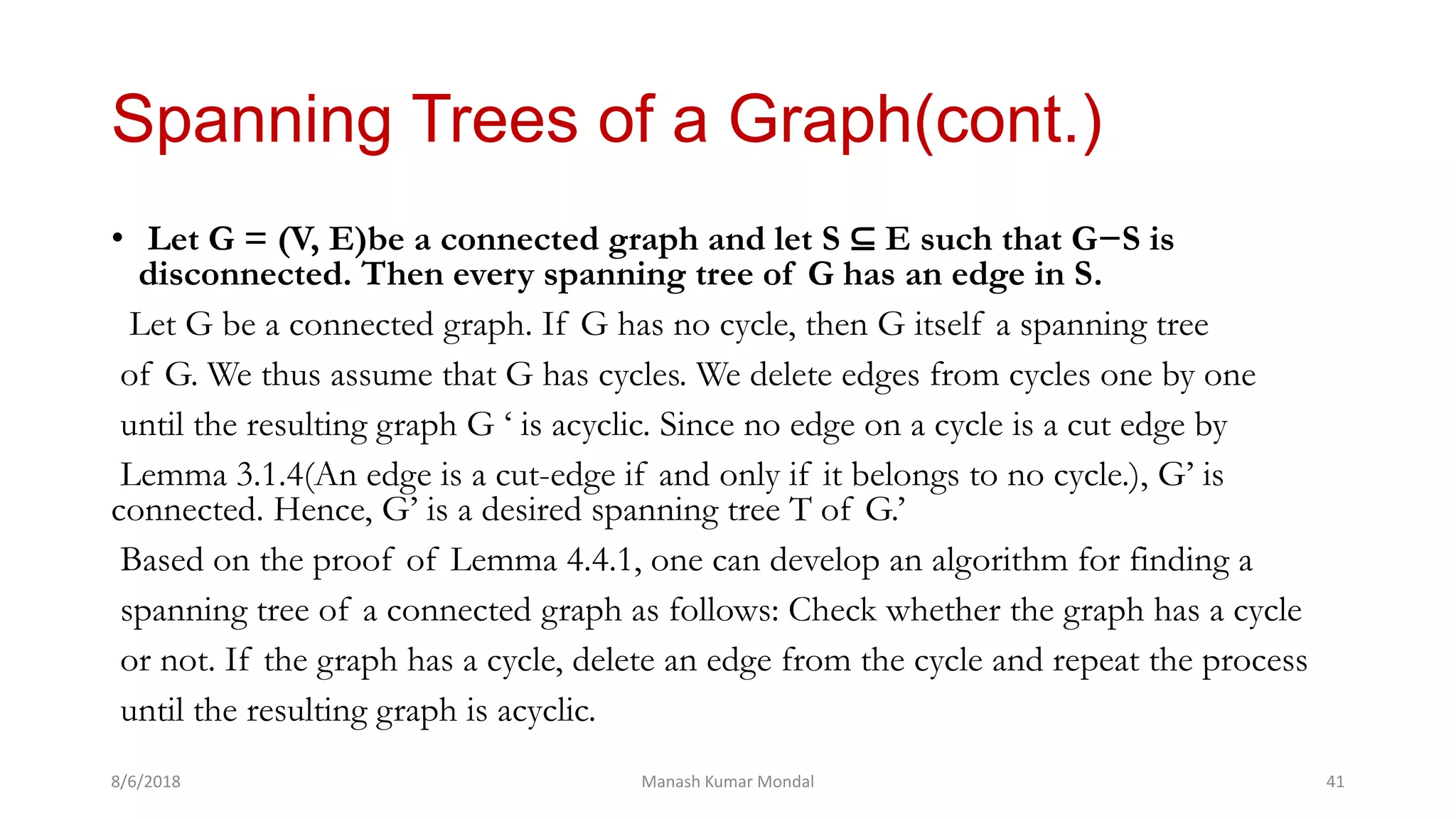 Spanning Trees of a Graph(cont.)
• Let G = (V, E)be a connected graph and let S ⊆ E such that G−S is
disconnected. Then every spanning tree of G has an edge in S.
Let G be a connected graph. If G has no cycle, then G itself a spanning tree
of G. We thus assume that G has cycles. We delete edges from cycles one by one
until the resulting graph G ‘ is acyclic. Since no edge on a cycle is a cut edge by
Lemma 3.1.4(An edge is a cut-edge if and only if it belongs to no cycle.), G’ is
connected. Hence, G’ is a desired spanning tree T of G.’
Based on the proof of Lemma 4.4.1, one can develop an algorithm for finding a
spanning tree of a connected graph as follows: Check whether the graph has a cycle
or not. If the graph has a cycle, delete an edge from the cycle and repeat the process
until the resulting graph is acyclic.
8/6/2018 Manash Kumar Mondal 41
 