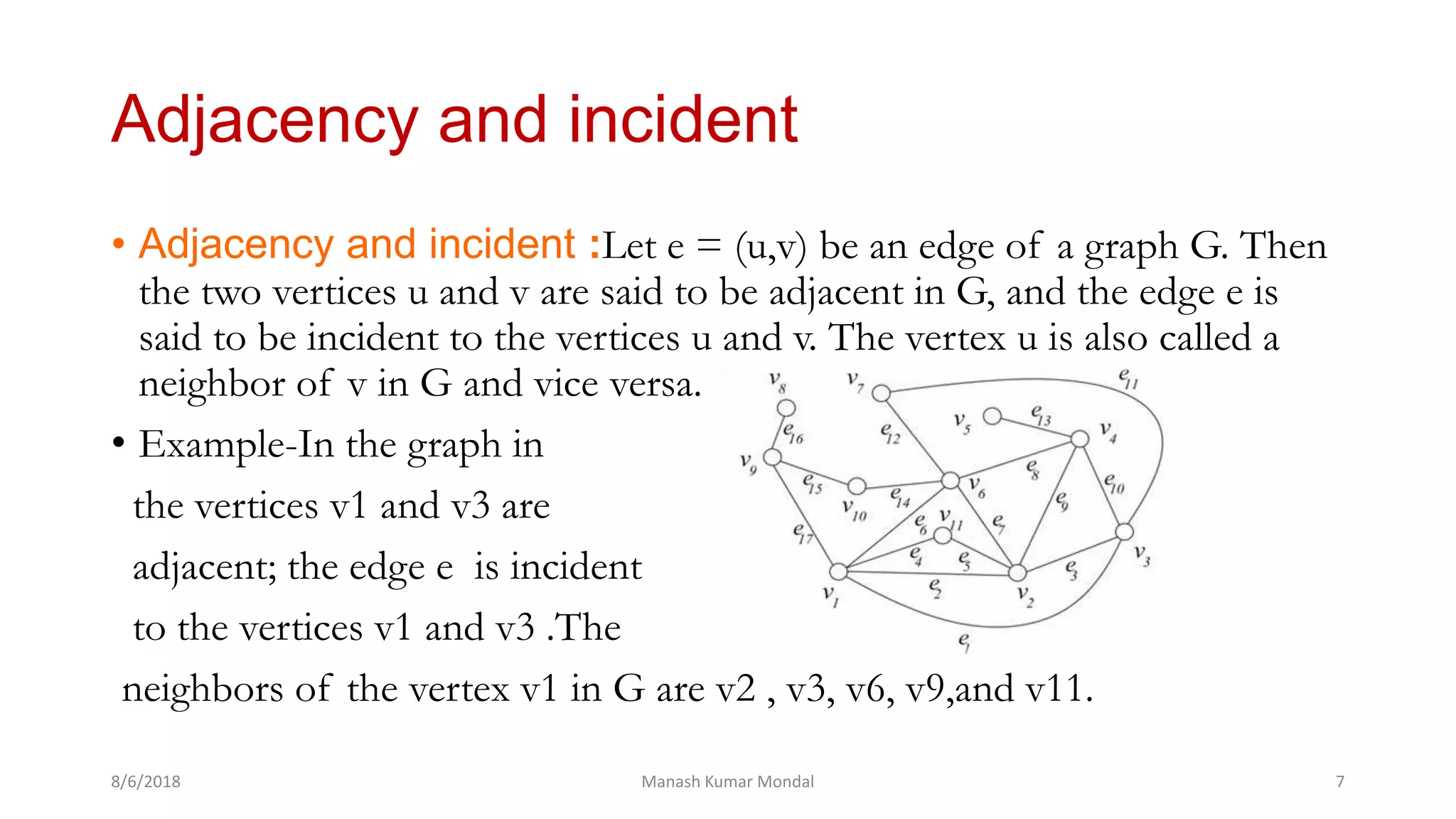 • Adjacency and incident :Let e = (u,v) be an edge of a graph G. Then
the two vertices u and v are said to be adjacent in G, and the edge e is
said to be incident to the vertices u and v. The vertex u is also called a
neighbor of v in G and vice versa.
• Example-In the graph in
the vertices v1 and v3 are
adjacent; the edge e is incident
to the vertices v1 and v3 .The
neighbors of the vertex v1 in G are v2 , v3, v6, v9,and v11.
8/6/2018 Manash Kumar Mondal 7
Adjacency and incident
 