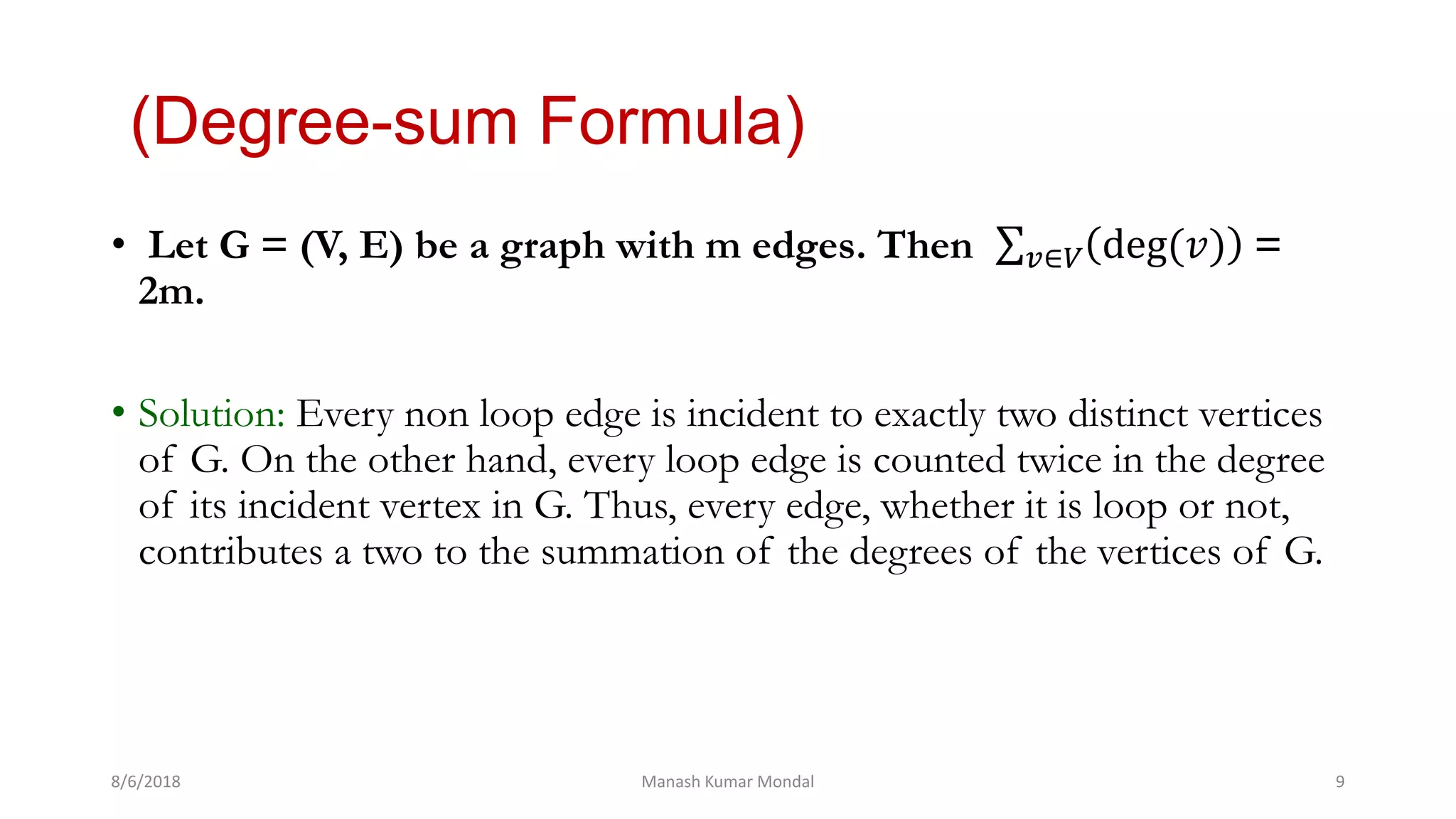 (Degree-sum Formula)
• Let G = (V, E) be a graph with m edges. Then 𝑣∈𝑉 deg(𝑣) =
2m.
• Solution: Every non loop edge is incident to exactly two distinct vertices
of G. On the other hand, every loop edge is counted twice in the degree
of its incident vertex in G. Thus, every edge, whether it is loop or not,
contributes a two to the summation of the degrees of the vertices of G.
8/6/2018 Manash Kumar Mondal 9
 