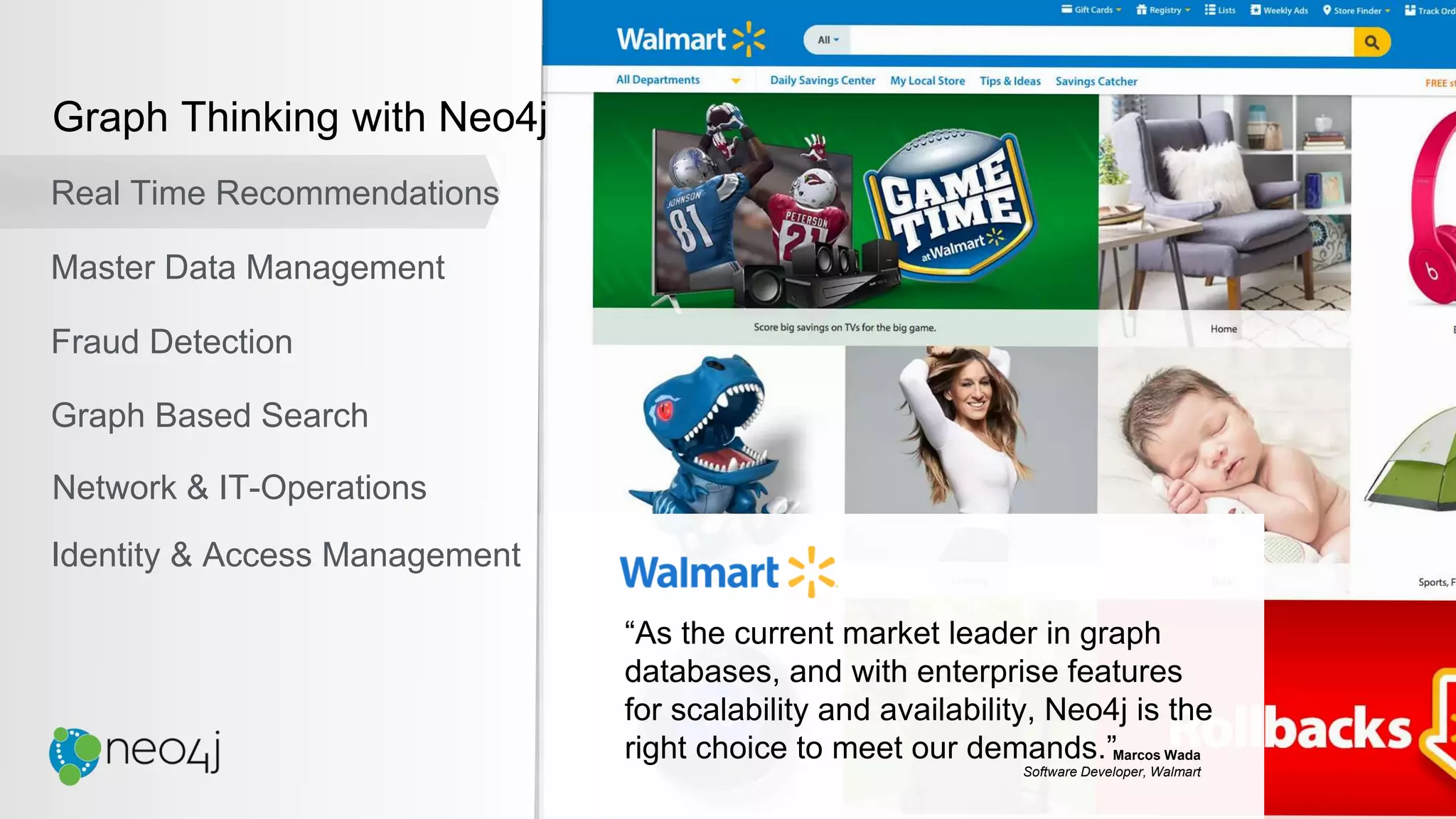 “As the current market leader in graph
databases, and with enterprise features
for scalability and availability, Neo4j is the
right choice to meet our demands.”Marcos Wada
Software Developer, Walmart
Graph Thinking with Neo4j
Real Time Recommendations
Master Data Management
Fraud Detection
Identity & Access Management
Graph Based Search
Network & IT-Operations
 