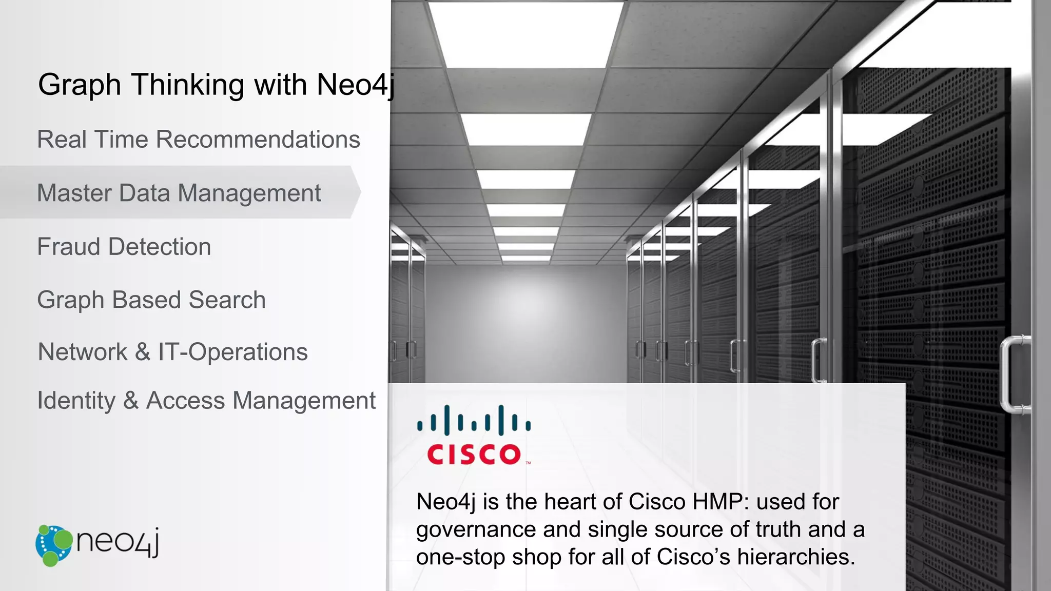 Neo4j is the heart of Cisco HMP: used for
governance and single source of truth and a
one-stop shop for all of Cisco’s hierarchies.
Graph Thinking with Neo4j
Real Time Recommendations
Master Data Management
Fraud Detection
Identity & Access Management
Graph Based Search
Network & IT-Operations
 