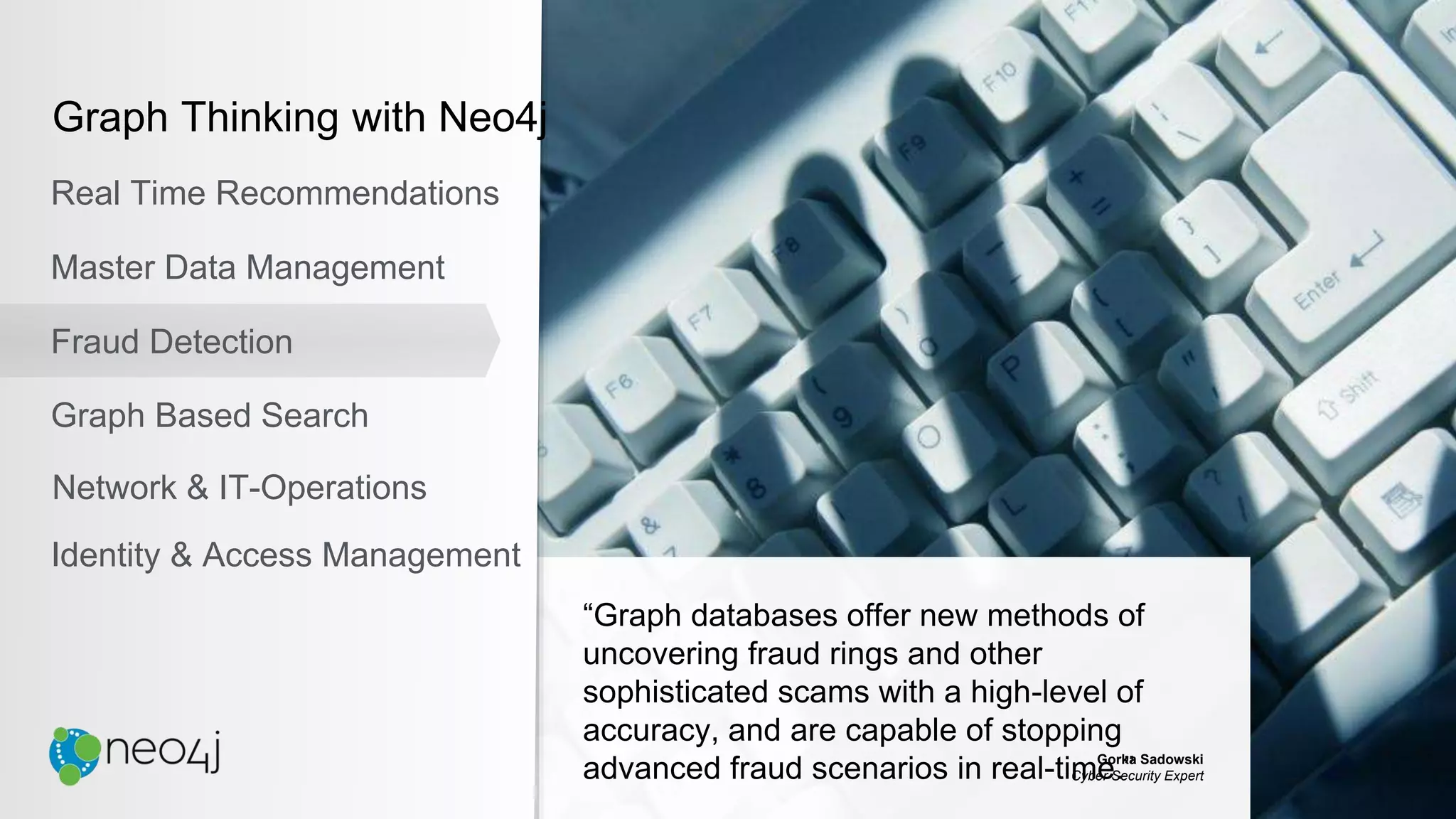 “Graph databases offer new methods of
uncovering fraud rings and other
sophisticated scams with a high-level of
accuracy, and are capable of stopping
advanced fraud scenarios in real-time.”Gorka Sadowski
Cyber Security Expert
Graph Thinking with Neo4j
Real Time Recommendations
Master Data Management
Fraud Detection
Identity & Access Management
Graph Based Search
Network & IT-Operations
 