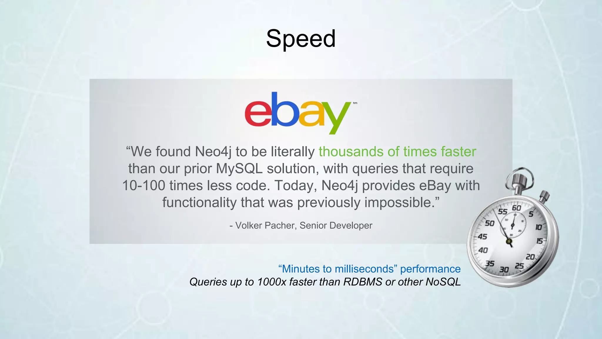 Speed
“We found Neo4j to be literally thousands of times faster
than our prior MySQL solution, with queries that require
10-100 times less code. Today, Neo4j provides eBay with
functionality that was previously impossible.”
- Volker Pacher, Senior Developer
“Minutes to milliseconds” performance
Queries up to 1000x faster than RDBMS or other NoSQL
 