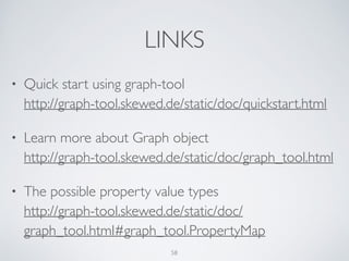 LINKS
• Quick start using graph-tool 
http://graph-tool.skewed.de/static/doc/quickstart.html	

• Learn more about Graph object 
http://graph-tool.skewed.de/static/doc/graph_tool.html	

• The possible property value types 
http://graph-tool.skewed.de/static/doc/
graph_tool.html#graph_tool.PropertyMap
58
 