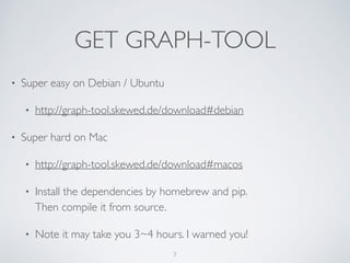 GET GRAPH-TOOL
• Super easy on Debian / Ubuntu	

• http://graph-tool.skewed.de/download#debian
• Super hard on Mac	

• http://graph-tool.skewed.de/download#macos	

• Install the dependencies by homebrew and pip.  
Then compile it from source.	

• Note it may take you 3~4 hours. I warned you!
7
 