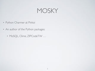 MOSKY
• Python Charmer at Pinkoi
• An author of the Python packages:	

• MoSQL, Clime, Uniout, ZIPCodeTW, …
3
 