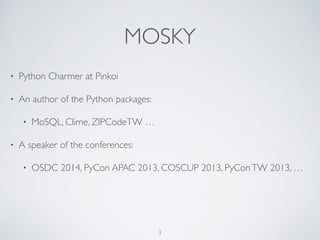 MOSKY
• Python Charmer at Pinkoi
• An author of the Python packages:	

• MoSQL, Clime, Uniout, ZIPCodeTW, …
• A speaker of the conferences	

• 2014: PyCon APAC, OSDC; 2013: PyCon APAC, PyConTW, COSCUP, …
3
 