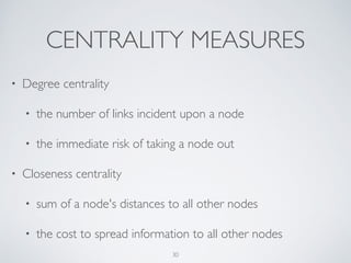 • Betweenness centrality	

• the number of times a node acts as a bridge	

• the control of a node on the communication
between other nodes
• Eigenvector centrality	

• the inﬂuence of a node in a network	

• Google's PageRank is a variant of the Eigenvector
centrality measure
30
 