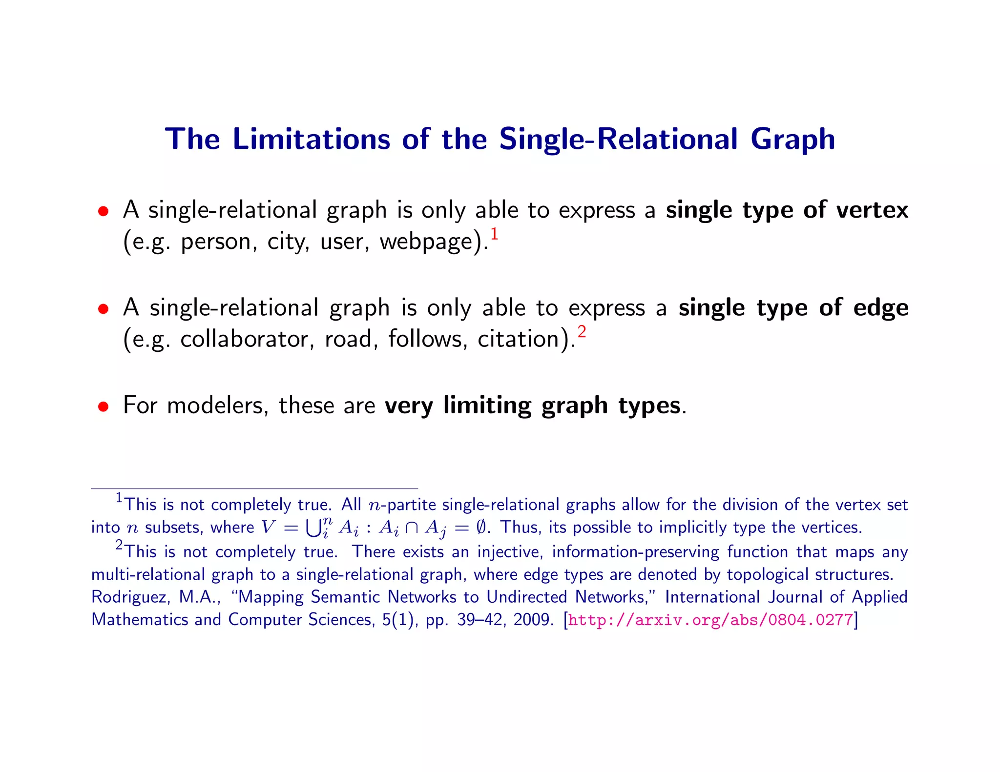 The Limitations of the Single-Relational Graph

• A single-relational graph is only able to express a single type of vertex
  (e.g. person, city, user, webpage).1

• A single-relational graph is only able to express a single type of edge
  (e.g. collaborator, road, follows, citation).2

• For modelers, these are very limiting graph types.


   1
     This is not completely true. All n-partite single-relational graphs allow for the division of the vertex set
into n subsets, where V = n Ai : Ai ∩ Aj = ∅. Thus, its possible to implicitly type the vertices.
                                i
   2
     This is not completely true. There exists an injective, information-preserving function that maps any
multi-relational graph to a single-relational graph, where edge types are denoted by topological structures.
Rodriguez, M.A., “Mapping Semantic Networks to Undirected Networks,” International Journal of Applied
Mathematics and Computer Sciences, 5(1), pp. 39–42, 2009. [http://arxiv.org/abs/0804.0277]
 