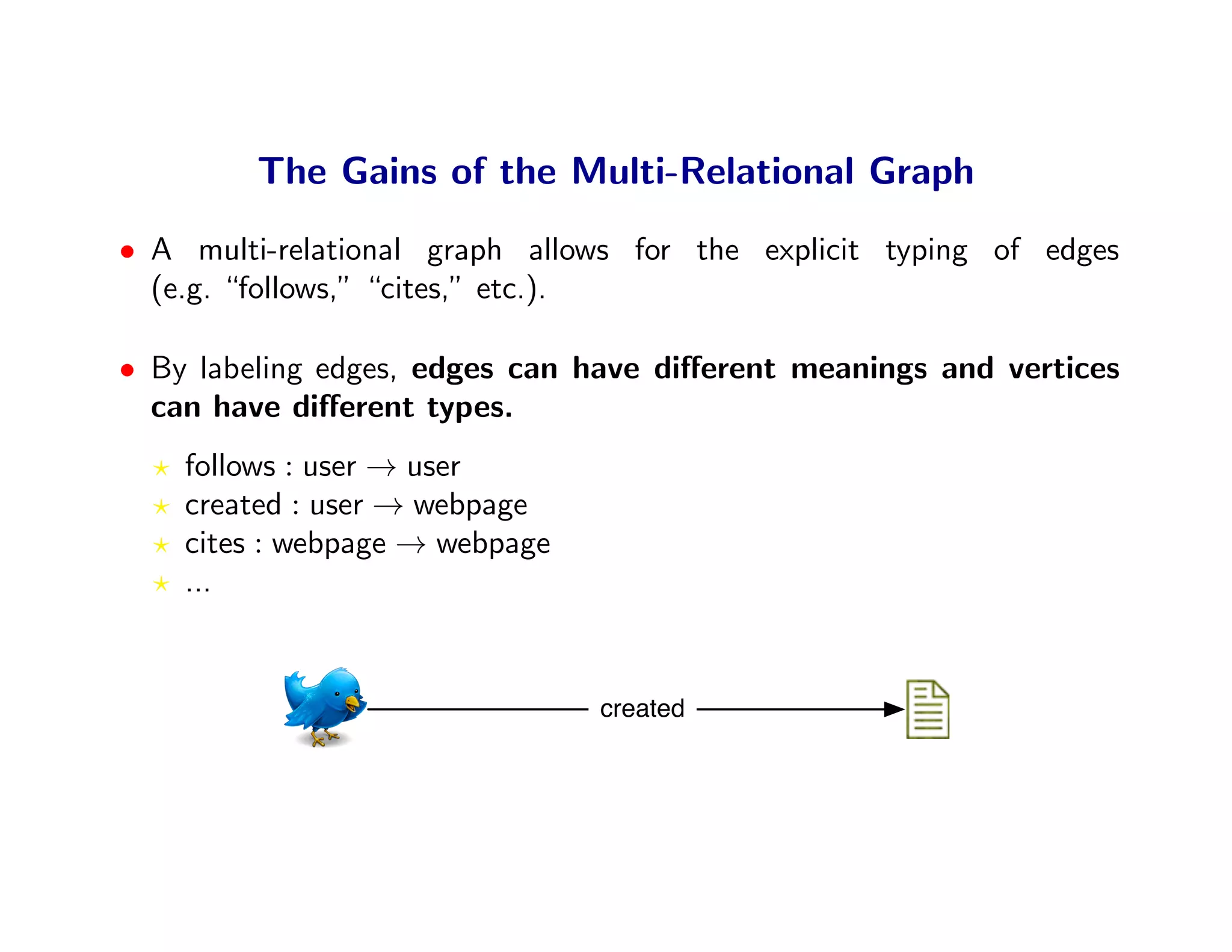 The Gains of the Multi-Relational Graph
• A multi-relational graph allows for the explicit typing of edges
  (e.g. “follows,” “cites,” etc.).

• By labeling edges, edges can have diﬀerent meanings and vertices
  can have diﬀerent types.
    follows : user → user
    created : user → webpage
    cites : webpage → webpage
    ...


                                created
 