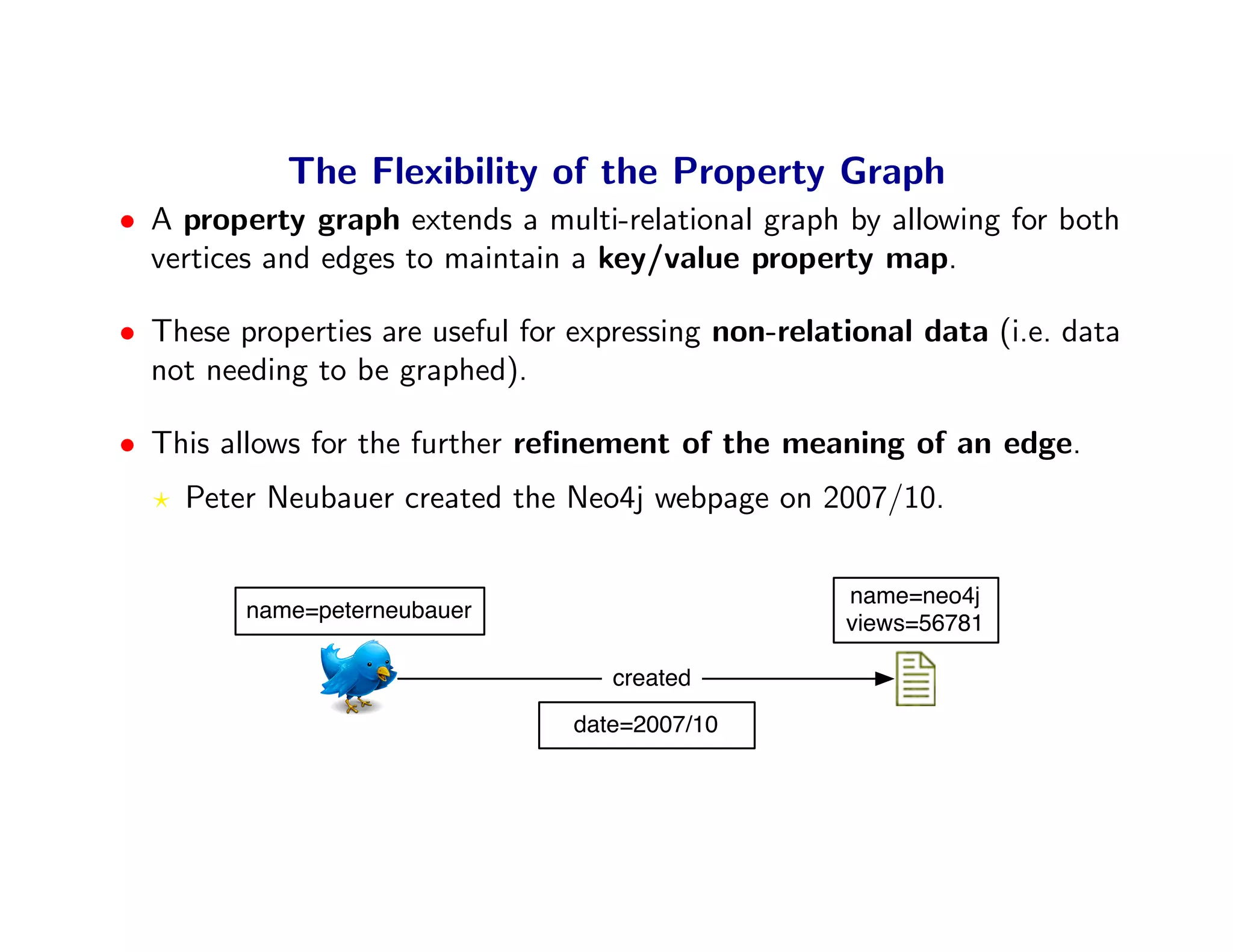 The Flexibility of the Property Graph
• A property graph extends a multi-relational graph by allowing for both
  vertices and edges to maintain a key/value property map.

• These properties are useful for expressing non-relational data (i.e. data
  not needing to be graphed).

• This allows for the further reﬁnement of the meaning of an edge.
    Peter Neubauer created the Neo4j webpage on 2007/10.

                                                      name=neo4j
         name=peterneubauer
                                                      views=56781

                                     created
                                  date=2007/10
 