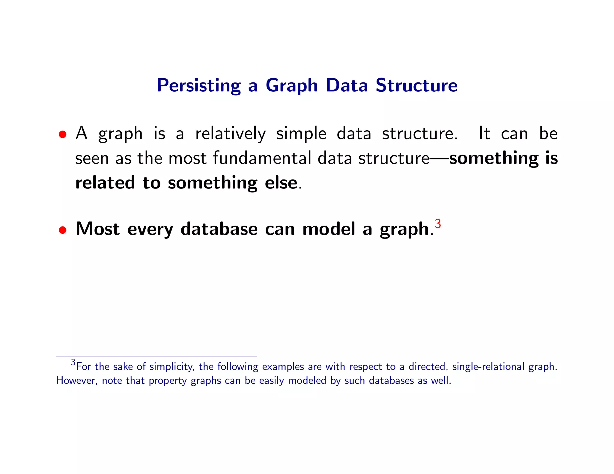 Persisting a Graph Data Structure

• A graph is a relatively simple data structure. It can be
  seen as the most fundamental data structure—something is
  related to something else.

• Most every database can model a graph.3




   3
   For the sake of simplicity, the following examples are with respect to a directed, single-relational graph.
However, note that property graphs can be easily modeled by such databases as well.
 